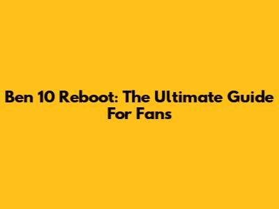 Ben 10 Reboot: The Ultimate Guide For Fans