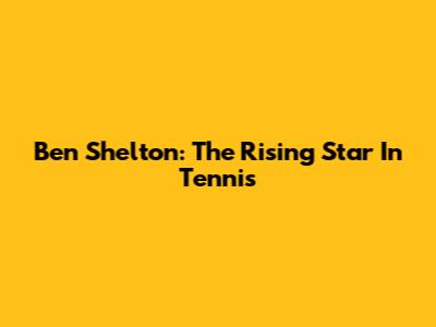 Ben Shelton: The Rising Star In Tennis