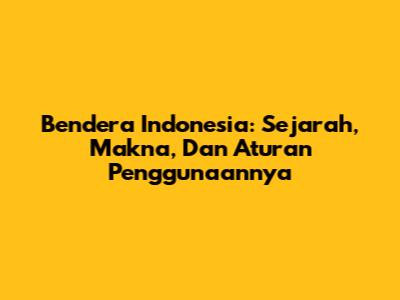 Bendera Indonesia: Sejarah, Makna, Dan Aturan Penggunaannya