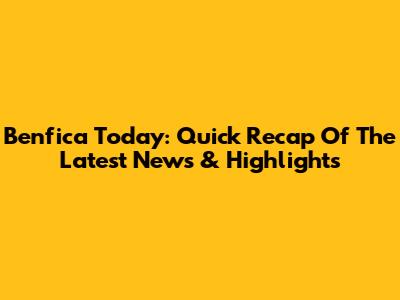Benfica Today: Quick Recap Of The Latest News & Highlights