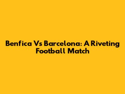 Benfica Vs Barcelona: A Riveting Football Match
