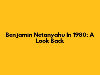 Benjamin Netanyahu In 1980: A Look Back