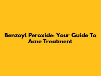 Benzoyl Peroxide: Your Guide To Acne Treatment