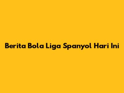 Berita Bola Liga Spanyol Hari Ini