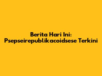 Berita Hari Ini: Psepseirepublikacoidsese Terkini