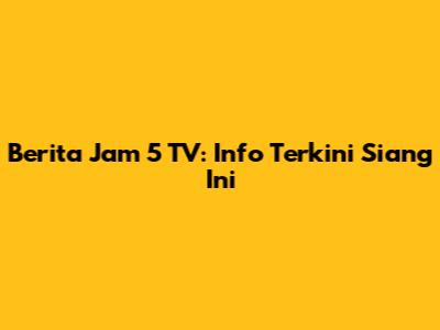 Berita Jam 5 TV: Info Terkini Siang Ini