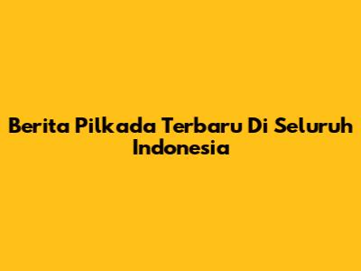 Berita Pilkada Terbaru Di Seluruh Indonesia