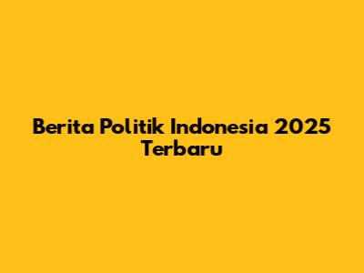 Berita Politik Indonesia 2025 Terbaru