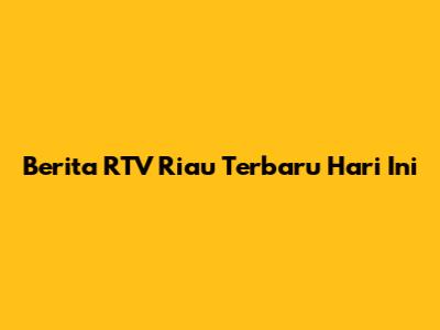 Berita RTV Riau Terbaru Hari Ini