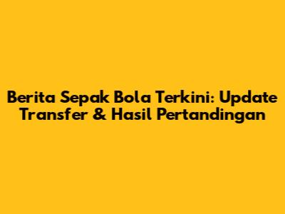 Berita Sepak Bola Terkini: Update Transfer & Hasil Pertandingan