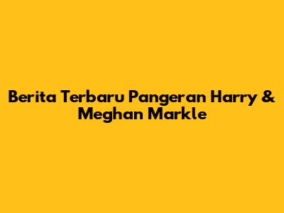 Berita Terbaru Pangeran Harry & Meghan Markle