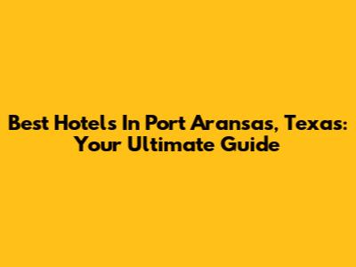 Best Hotels In Port Aransas, Texas: Your Ultimate Guide