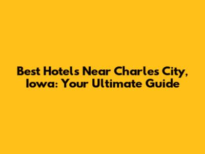 Best Hotels Near Charles City, Iowa: Your Ultimate Guide