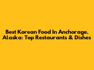 Best Korean Food In Anchorage, Alaska: Top Restaurants & Dishes