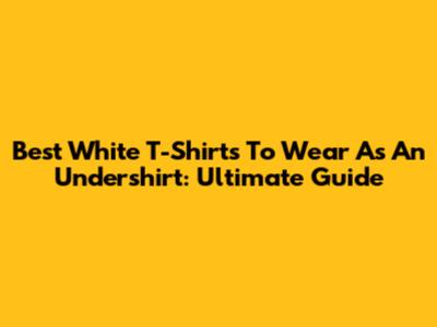 Best White T-Shirts To Wear As An Undershirt: Ultimate Guide