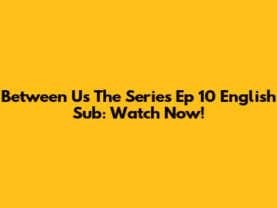 Between Us The Series Ep 10 English Sub: Watch Now!