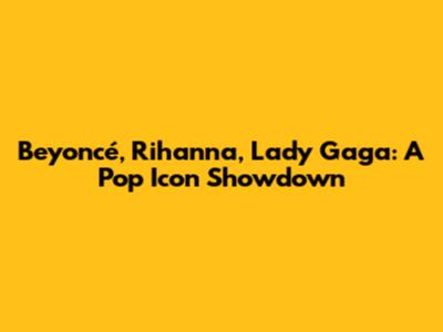 Beyoncé, Rihanna, Lady Gaga: A Pop Icon Showdown
