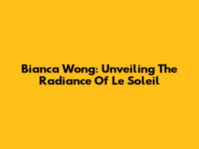 Bianca Wong: Unveiling The Radiance Of Le Soleil