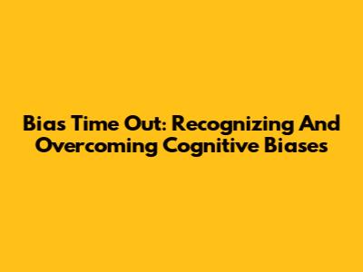 Bias Time Out: Recognizing And Overcoming Cognitive Biases