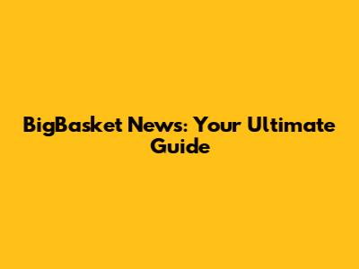 BigBasket News: Your Ultimate Guide