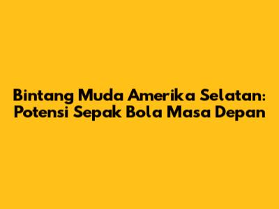 Bintang Muda Amerika Selatan: Potensi Sepak Bola Masa Depan