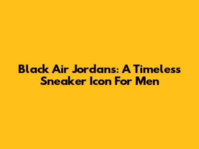 Black Air Jordans: A Timeless Sneaker Icon For Men