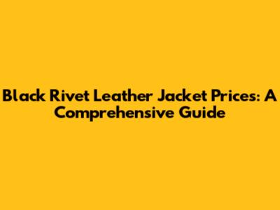 Black Rivet Leather Jacket Prices: A Comprehensive Guide