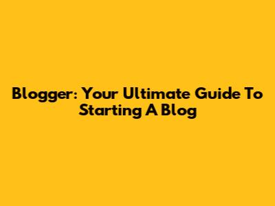 Blogger: Your Ultimate Guide To Starting A Blog