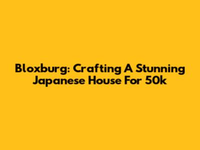 Bloxburg: Crafting A Stunning Japanese House For 50k