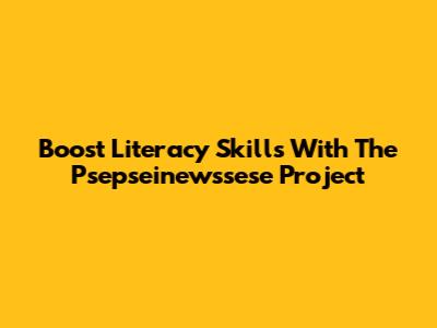 Boost Literacy Skills With The Psepseinewssese Project