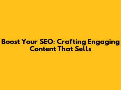 Boost Your SEO: Crafting Engaging Content That Sells
