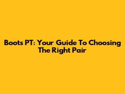 Boots PT: Your Guide To Choosing The Right Pair