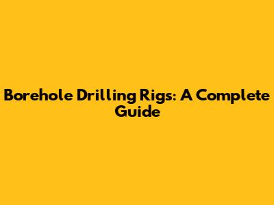 Borehole Drilling Rigs: A Complete Guide
