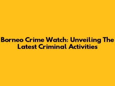 Borneo Crime Watch: Unveiling The Latest Criminal Activities