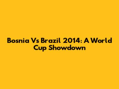 Bosnia Vs Brazil 2014: A World Cup Showdown