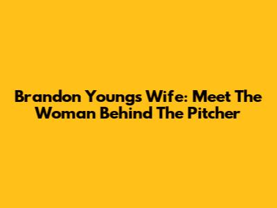 Brandon Young's Wife: Meet The Woman Behind The Pitcher