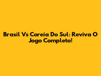 Brasil Vs Coreia Do Sul: Reviva O Jogo Completo!
