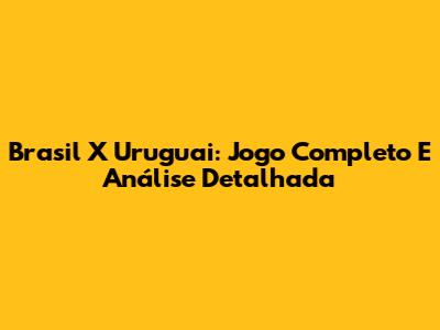 Brasil X Uruguai: Jogo Completo E Análise Detalhada