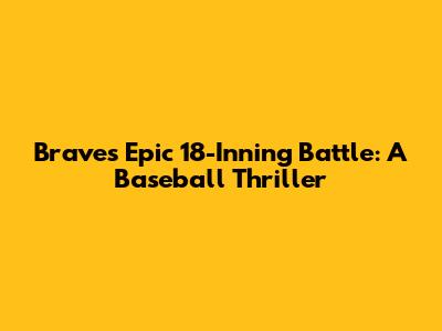Braves' Epic 18-Inning Battle: A Baseball Thriller