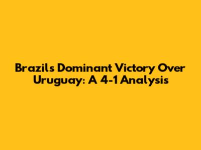 Brazil's Dominant Victory Over Uruguay: A 4-1 Analysis
