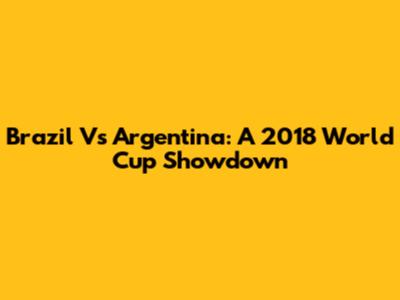 Brazil Vs Argentina: A 2018 World Cup Showdown