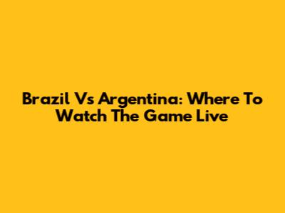 Brazil Vs Argentina: Where To Watch The Game Live