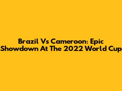 Brazil Vs Cameroon: Epic Showdown At The 2022 World Cup