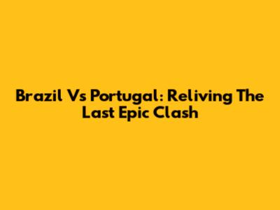 Brazil Vs Portugal: Reliving The Last Epic Clash