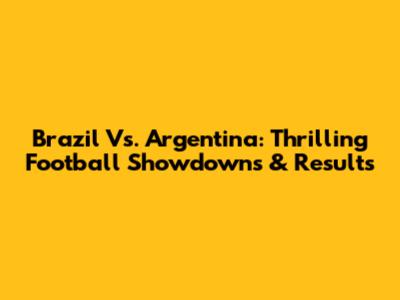 Brazil Vs. Argentina: Thrilling Football Showdowns & Results