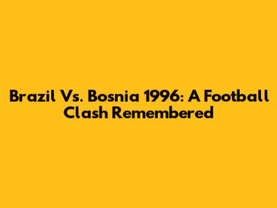 Brazil Vs. Bosnia 1996: A Football Clash Remembered