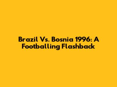 Brazil Vs. Bosnia 1996: A Footballing Flashback