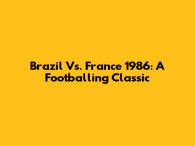 Brazil Vs. France 1986: A Footballing Classic