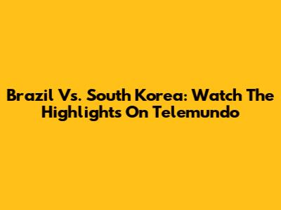 Brazil Vs. South Korea: Watch The Highlights On Telemundo