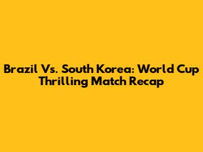 Brazil Vs. South Korea: World Cup Thrilling Match Recap